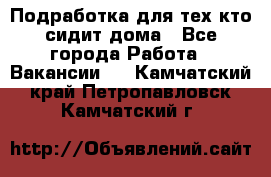 Подработка для тех,кто сидит дома - Все города Работа » Вакансии   . Камчатский край,Петропавловск-Камчатский г.